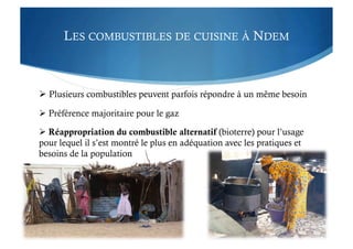 LES COMBUSTIBLES DE CUISINE À NDEM
 Plusieurs combustibles peuvent parfois répondre à un même besoin
 Préférence majoritaire pour le gaz
 Réappropriation du combustible alternatif (bioterre) pour l’usage
pour lequel il s’est montré le plus en adéquation avec les pratiques et
besoins de la population
 