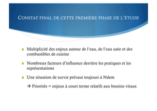 CONSTAT FINAL DE CETTE PREMIÈRE PHASE DE L’ÉTUDE
  Multiplicité des enjeux autour de l’eau, de l’eau usée et des
combustibles de cuisine
  Nombreux facteurs d’influence derrière les pratiques et les
représentations
  Une situation de survie prévaut toujours à Ndem
 Priorités = enjeux à court terme relatifs aux besoins vitaux
 