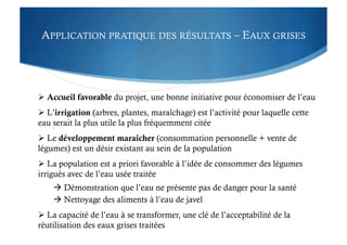 APPLICATION PRATIQUE DES RÉSULTATS – EAUX GRISES
 Accueil favorable du projet, une bonne initiative pour économiser de l’eau
 L’irrigation (arbres, plantes, maraîchage) est l’activité pour laquelle cette
eau serait la plus utile la plus fréquemment citée
 Le développement maraîcher (consommation personnelle + vente de
légumes) est un désir existant au sein de la population
 La population est a priori favorable à l’idée de consommer des légumes
irrigués avec de l’eau usée traitée
 Démonstration que l’eau ne présente pas de danger pour la santé
 Nettoyage des aliments à l’eau de javel
 La capacité de l’eau à se transformer, une clé de l’acceptabilité de la
réutilisation des eaux grises traitées
 