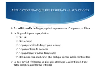 APPLICATION PRATIQUE DES RÉSULTATS – EAUX VANNES
 Accueil favorable du biogaz; a priori sa provenance n’est pas un problème
 Le biogaz doit pour la population:
 Etre sûr
 Etre sécurisé
 Ne pas présenter de danger pour la santé
 Ne pas contenir de microbes
 Ne pas dégager d’odeur désagréable
 Etre moins cher, meilleur et plus pratique que les autres combustibles
 Le bois devrait représenter un plus gros effort que la contribution d’une
petite somme d’argent pour le biogaz
 