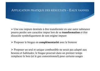 APPLICATION PRATIQUE DES RÉSULTATS – EAUX VANNES
 Une eau impure destinée à être transformée en une autre substance
pourra perdre son caractère impur lors de sa transformation et être
dissociée symboliquement de son origine impure
 Proposer le biogaz en complémentarité avec le bioterre
 Proposer un seul et unique combustible ne serait pas adapté aux
besoins et habitudes; le biogaz pourrait dans un premier temps
remplacer le bois (et le gaz conventionnel) pour certains usages
 