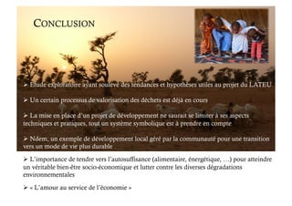 CONCLUSION
 Etude exploratoire ayant soulevé des tendances et hypothèses utiles au projet du LATEU
 Un certain processus de valorisation des déchets est déjà en cours
 La mise en place d’un projet de développement ne saurait se limiter à ses aspects
techniques et pratiques, tout un système symbolique est à prendre en compte
 Ndem, un exemple de développement local géré par la communauté pour une transition
vers un mode de vie plus durable
 L’importance de tendre vers l’autosuffisance (alimentaire, énergétique, …) pour atteindre
un véritable bien-être socio-économique et lutter contre les diverses dégradations
environnementales
 « L’amour au service de l’économie »
 