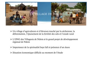 LE VILLAGE DE NDEM
 Un village d’agriculteurs et d’éleveurs touché par la sécheresse, la
déforestation, l’épuisement de la fertilité des sols et l’exode rural
 L’ONG des Villageois de Ndem et le grand projet de développement
régional de Ndem
 Importance de la spiritualité baye fall et présence d’un daara
 Situation économique difficile au moment de l’étude
 