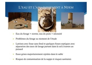 L’EAU ET L’ASSAINISSEMENT À NDEM
  Eau du forage = norme, eau du puits = nécessité
  Problèmes du forage au moment de l’étude
  Latrines avec fosse sans fond et quelques fosses septiques avec
séparation des eaux de lavage partant dans le sol à travers un
puisard
  Eaux grises majoritairement rejetées dans le sable
  Risques de contamination de la nappe et risques sanitaires
 