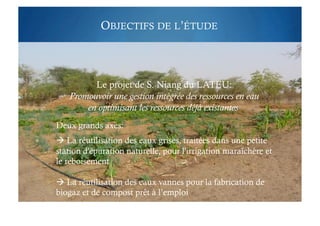 OBJECTIFS DE L’ÉTUDE
Le projet de S. Niang du LATEU:
Promouvoir une gestion intégrée des ressources en eau
en optimisant les ressources déjà existantes
Deux grands axes:
 La réutilisation des eaux grises, traitées dans une petite
station d'épuration naturelle, pour l'irrigation maraîchère et
le reboisement
 La réutilisation des eaux vannes pour la fabrication de
biogaz et de compost prêt à l’emploi
 