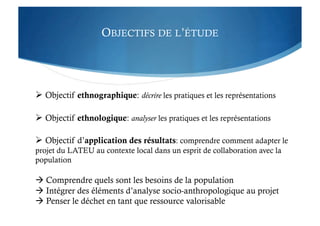 OBJECTIFS DE L’ÉTUDE
 Objectif ethnographique: décrire les pratiques et les représentations
 Objectif ethnologique: analyser les pratiques et les représentations
 Objectif d’application des résultats: comprendre comment adapter le
projet du LATEU au contexte local dans un esprit de collaboration avec la
population
 Comprendre quels sont les besoins de la population
 Intégrer des éléments d’analyse socio-anthropologique au projet
 Penser le déchet en tant que ressource valorisable
 