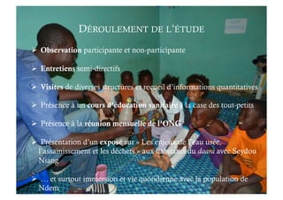   Observation participante et non-participante
  Entretiens semi-directifs
  Visites de diverses structures et recueil d’informations quantitatives
  Présence à un cours d’éducation sanitaire à la case des tout-petits
  Présence à la réunion mensuelle de l’ONG
  Présentation d’un exposé sur « Les enjeux de l’eau usée,
l’assainissement et les déchets » aux habitants du daara avec Seydou
Niang
  … et surtout immersion et vie quotidienne avec la population de
Ndem
DÉROULEMENT DE L’ÉTUDE
 