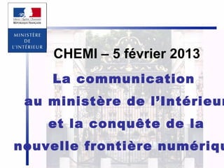 CHEMI – 5 février 2013
La communication

au ministère de l’Intérieur
et la conquête de la

nouvelle frontière numériqu
1

 