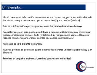 Un ejemplo...

Usted cuenta con información de sus ventas, sus costos, sus gastos, sus utilidades y de
los bienes con que cuenta para operar (sus activos) y sus deudas (pasivos).

Esta es la información que nos proporcionan los estados ﬁnancieros básicos.

Probablemente con esto puede usted llevar a cabo un análisis ﬁnanciero. Determinar
diversos indicadores como el % de rentabilidad, su margen sobre ventas, diferentes
razones ﬁnancieras para analizar cuentas por cobrar, inventarios, etc.

Pero esto es solo el punto de partida.

Nuestra premisa es que usted quiere obtener las mayores utilidades posibles hoy y en
el futuro.

Pero hay un pequeño problema: Usted no controla sus utilidades!
 