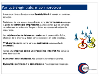 Por qué elegir trabajar con nosotros?
A nuestros clientes les ofrecemos Rentabilidad al invertir en nuestros
servicios.

Trabajamos de una manera integral tanto en la parte humana como en
la parte de estrategia empresarial. Consideramos que las personas
no deben ser un activo más. Tampoco deben verse como el activo más
importante.

Los colaboradores deben ser socios en la persecución de los
objetivos de la empresa y deben ser considerados en toda estrategia.

Trabajamos tanto con la parte de aptitudes como con la de
actitudes.

Vemos a la empresa como un organismo integral. No como un
ente desarticulado.

Buscamos sus soluciones. No aplicamos nuestras soluciones.

Buscamos convicción y compromiso. No ofrecemos imposición
 