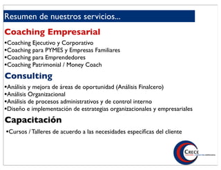 Resumen de nuestros servicios...
Coaching Empresarial
•Coaching Ejecutivo y Corporativo
•Coaching para PYMES y Empresas Familiares
•Coaching para Emprendedores
•Coaching Patrimonial / Money Coach
Consulting
•Análisis y mejora de áreas de oportunidad (Análisis Finalcero)
•Análisis Organizacional
•Análisis de procesos administrativos y de control interno
•Diseño e implementación de estrategias organizacionales y empresariales
Capacitación
•Cursos / Talleres de acuerdo a las necesidades especíﬁcas del cliente
 