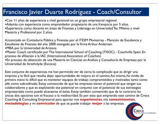 Francisco Javier Duarte Rodríguez - Coach/Consultor
•Con 11 años de experiencia a nivel gerencial en un grupo empresarial regional.
•Además con experiencia como emprendedor propietario de una franquicia por 5 años.
•Experiencia como docente en áreas de Finanzas y Liderazgo en Universidad Tec Milenio a nivel
Maestría y Profesional por 2 años.

•Licenciado en Contaduría Pública y Finanzas por el ITESM Monterrey - Mención de Excelencia y
Estudiante de Finanzas del año 2000 otorgado por la ﬁrma Arthur Andersen.
•MBA por la Universidad de Arizona
•Master Coach certiﬁcado por The International School of Caoching (TISOC) - Coachville Spain. En
proceso de aﬁliación a la IAC (International Association of Coaches)
•En proceso de obtención de una Maestría en Ciencias en Análisis y Consultoría de Empresas por la
Universidad de Strathclyde (Escocia)

Este conjunto de experiencias me han permitido ver de cerca lo complicado que es dirigir una
empresa y lo fácil que resulta dejar oportunidades de mejora en el camino. Así mismo, he vivido de
primera mano lo difícil que es mantener equipos de trabajo comprometidos y motivados tanto como
jefe como subrodinado. Estoy convencido de que las empresas tienen el potencial que tengan sus
colaboradores y que es explotando ese potencial en conjunto con el potencial de sus estrategias
empresariales como puede alcanzarse el éxito. Estoy también convencido que de lo contrario las
únicas dos opciones son el fracaso o la mediocridad. Es por esto que emprendo este camino de Crece
Coaching & Consulting Empresarial para aportar mis experiencias, mis conocimientos,
metodologías y mi convicción de que se puede trabajar mejor a las empresas.
 
