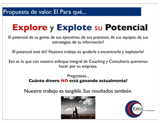 Propuesta de valor. El Para qué...

    Explore y Explote su Potencial
  El potencial de su gente, de sus ejecutivos, de sus procesos, de sus equipos, de sus
                             estrategias, de su información!

    El potencial está ahí! Nuestro trabajo es ayudarle a encontrarlo y explotarlo!

  Eso es lo que con nuestro enfoque integral de Coaching y Consultoría queremos
                              hacer por su empresa.

                              Pregúntese...
              Cuánto dinero NO está ganando actualmente?

           Nuestro trabajo es tangible. Sus resultados también.
 