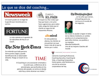 Lo que se dice del coaching...

                                                                                                     …en$los$años$que$vienen,$
 Un#Coach#puede#ser#el#ángel#de#                  El#Coach#no#riñe#ni#dice#qué#                      el$Coaching$será$una$
 la#guarda#que#necesita#para#su#                  hay#que#hacer;#a#lo#sumo#                          norma$en$el$mundo$de$
 carrera.#                                                                                           los$negocios.
                                                  hace#sugerencias;#pero#sobre#
                                                  todo,#pregunta#hasta#que#el#
                                                  cliente#es#capaz#de#dar#
                                                  respuestas#eﬁcaces.##
                                                                                       Mi#misión#es#ayudar#a#lograr#el#éxito#
                                                                                       de#los#líderes#mediante#un#cambio#
       Lo#más#caliente#en#la#ges/ón#de#                                                posi8vo#en#el#comportamiento:#
       los#ejecu/vos#de#hoy#es#un#                         En#esta#poderosa#
                                                                                       para#ellos#mismos,#sus#pueblos#y#
       Coach.#                                             alianza,#los#clientes#se#
                                                                                       sus#equipos.#
                                                           encuentran#con#que#
                                                           hacen#más#de#lo#que#lo#     Marshall'Goldsmith.'
                                                           harían#por#si#solos.#       Uno'de'los'mejores'Coaches'del'
                                                                                       mundo'
  Se#en%ende#que#toda#persona#
  %ene#puntos#ciegos#y#puede#
  beneﬁciarse#de#un#observador#                                      Llámenlo(Coaching(Profesional,(
  distante.#Ponga#un#Coach#en#su#                                    Coaching(Ejecu7vo,(Coaching(de(
  vida.#                                                             Vida,(o(Coaching(Corpora7vo.(
                 El#Coaching#es#una#asociación#orientada#a#          Como(quiera,(este(fenómeno(es(
                            la#acción#que,#a#diferencia#de#la#       uno(de(los(servicios(
                        psicoterapia,#que#profundiza#en#los#         corpora7vos(de(hoy.
                  patrones#del#pasado,#se#centra#en#donde#
                     está#hoy#y#cómo#alcanzar#sus#metas."#.!
 