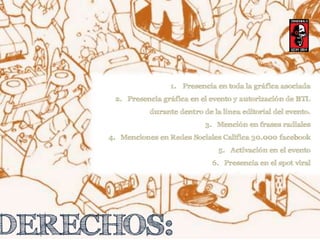 1. Presencia en toda la gráfica asociada 
2. Presencia gráfica en el evento y autorización de BTL 
durante dentro de la línea editorial del evento. 
DERECHOS: 
3. Mención en frases radiales 
4. Menciones en Redes Sociales Califica 30.000 facebook 
5. Activación en el evento 
6. Presencia en el spot viral 
