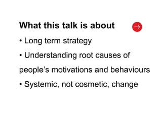 What this talk is about
• Long term strategy
• Understanding root causes of
people’s motivations and behaviours
• Systemic, not cosmetic, change
 