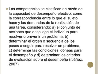  Las competencias se clasifican en razón de
la capacidad de desempeño efectivo, como
la correspondencia entre lo que el sujeto
hace y las demandas de la realización de
una tarea, considerando: a) el conjunto de
acciones que despliega el individuo para
resolver o prevenir un problema, b)
determinar el orden o secuencia de los
pasos a seguir para resolver un problema,
c) determinar las condiciones idóneas para
el desempeño y d) determinar los criterios
de evaluación sobre el desempeño (Ibáñez,
2007).
 