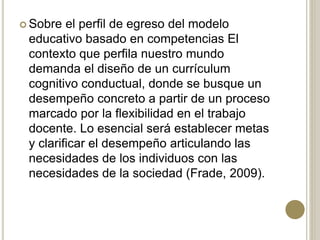  Sobre el perfil de egreso del modelo
educativo basado en competencias El
contexto que perfila nuestro mundo
demanda el diseño de un currículum
cognitivo conductual, donde se busque un
desempeño concreto a partir de un proceso
marcado por la flexibilidad en el trabajo
docente. Lo esencial será establecer metas
y clarificar el desempeño articulando las
necesidades de los individuos con las
necesidades de la sociedad (Frade, 2009).
 