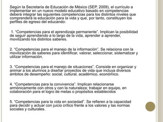 Según la Secretaría de Educación de México (SEP, 2009), el currículo a
implementar en un nuevo modelo educativo basado en competencias
deberá integrar las siguientes competencias para los distintos niveles que
comprenderá la educación para la vida y que, por tanto, constituyen los
perfiles de egreso del educando:
1. “Competencias para el aprendizaje permanente”. Implican la posibilidad
de seguir aprendiendo a lo largo de la vida, aprender a aprender,
movilizando los distintos saberes.
2. “Competencias para el manejo de la información”. Se relaciona con la
movilización de saberes para identificar, valorar, seleccionar, sistematizar y
utilizar información.
3. “Competencias para el manejo de situaciones”. Consiste en organizar y
animar a los alumnos a diseñar proyectos de vida que incluya diversos
ámbitos de desempeño: social, cultural, académico, económico.
4. “Competencias para la convivencia”. Implican relacionarse
armónicamente con otros y con la naturaleza; trabajar en equipo, en
colaboración para el logro de metas o propósitos establecidos
5. “Competencias para la vida en sociedad”. Se refieren a la capacidad
para decidir y actuar con juicio crítico frente a los valores y las normas
sociales y culturales.
 