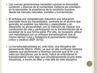  Las nuevas generaciones necesitan conocer la diversidad,
condición y esencia de la humanidad. Debería ser prioritario
en la educación, la enseñanza de la condición humana,
desde las ciencias naturales, sociales y humanísticas.
 El enfoque por competencias vislumbra una educación
orientada hacia las necesidades, centrada en el alumno que
aprende, en explotar sus talentos y capacidades y en
desarrollar su personalidad, con la intención de mejorar sus
condiciones de vida y participación en la transformación de la
sociedad de la que forma parte. Por ello, es necesario utilizar
una metodología con un enfoque transdisciplinar, que al
mismo tiempo nutra y fortalezca el pensamiento complejo,
crítico y creativo (SEP, 2010).
 La transdisciplinariedad es, ante todo, una disciplina del
pensamiento (Morín, 2002), ya que en ella confluyen distintos
saberes que pertenecen a diversas ciencias que al fin y al
cabo son disciplinas, por lo tanto, habrá de entenderse lo
transdisciplinar como algo que simultáneamente ocurre entre
disciplinas, a través de ellas y más allá de toda disciplina.
 
