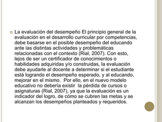  La evaluación del desempeño El principio general de la
evaluación en el desarrollo curricular por competencias,
debe basarse en el posible desempeño del educando
ante las distintas actividades y problemáticas
relacionadas con el contexto (Rial, 2007). Con esto,
lejos de ser un certificador de conocimientos o
habilidades adquiridas y/o construidas, la evaluación
debe ayudarle al docente a determinar si el estudiante
está logrando el desempeño esperado, y al educando,
mejorar en el mismo. Por ello, en el nuevo modelo
educativo no debería existir la pérdida de cursos o
asignaturas (Rial, 2007), ya que la evaluación es un
indicador del logro, de cómo se cubren las metas y se
alcanzan los desempeños planteados y requeridos.
 