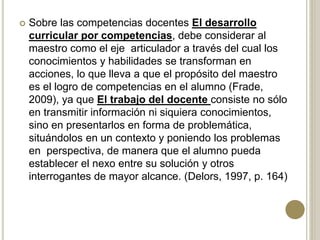  Sobre las competencias docentes El desarrollo
curricular por competencias, debe considerar al
maestro como el eje articulador a través del cual los
conocimientos y habilidades se transforman en
acciones, lo que lleva a que el propósito del maestro
es el logro de competencias en el alumno (Frade,
2009), ya que El trabajo del docente consiste no sólo
en transmitir información ni siquiera conocimientos,
sino en presentarlos en forma de problemática,
situándolos en un contexto y poniendo los problemas
en perspectiva, de manera que el alumno pueda
establecer el nexo entre su solución y otros
interrogantes de mayor alcance. (Delors, 1997, p. 164)
 