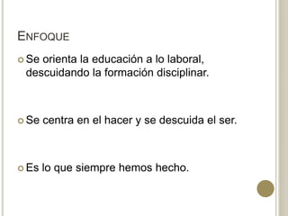 ENFOQUE
 Se orienta la educación a lo laboral,
descuidando la formación disciplinar.
 Se centra en el hacer y se descuida el ser.
 Es lo que siempre hemos hecho.
 