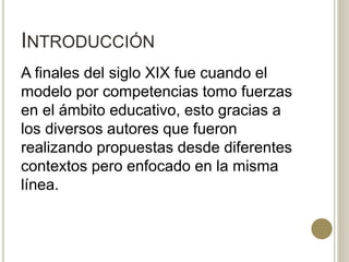 INTRODUCCIÓN
A finales del siglo XIX fue cuando el
modelo por competencias tomo fuerzas
en el ámbito educativo, esto gracias a
los diversos autores que fueron
realizando propuestas desde diferentes
contextos pero enfocado en la misma
línea.
 