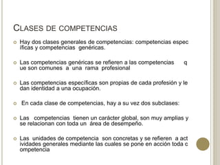 CLASES DE COMPETENCIAS
 Hay dos clases generales de competencias: competencias espec
íficas y competencias genéricas.
 Las competencias genéricas se refieren a las competencias q
ue son comunes a una rama profesional
 Las competencias específicas son propias de cada profesión y le
dan identidad a una ocupación.
 En cada clase de competencias, hay a su vez dos subclases:
 Las competencias tienen un carácter global, son muy amplias y
se relacionan con toda un área de desempeño.
 Las unidades de competencia son concretas y se refieren a act
ividades generales mediante las cuales se pone en acción toda c
ompetencia
 