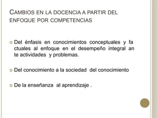 CAMBIOS EN LA DOCENCIA A PARTIR DEL
ENFOQUE POR COMPETENCIAS
 Del énfasis en conocimientos conceptuales y fa
ctuales al enfoque en el desempeño integral an
te actividades y problemas.
 Del conocimiento a la sociedad del conocimiento
 De la enseñanza al aprendizaje .
 