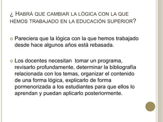 ¿ HABRÁ QUE CAMBIAR LA LÓGICA CON LA QUE
HEMOS TRABAJADO EN LA EDUCACIÓN SUPERIOR?
 Pareciera que la lógica con la que hemos trabajado
desde hace algunos años está rebasada.
 Los docentes necesitan tomar un programa,
revisarlo profundamente, determinar la bibliografía
relacionada con los temas, organizar el contenido
de una forma lógica, explicarlo de forma
pormenorizada a los estudiantes para que ellos lo
aprendan y puedan aplicarlo posteriormente.
 