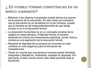 ¿ ES POSIBLE FORMAR COMPETENCIAS EN UN
MARCO HUMANISTA?
 Retomar a los clásicos humanistas puede darnos luz acerca
de la esencia de la educación. En ese marco se considera
que la educación es un accidente en el ser humano, puesto
que el hombre es tal independientemente de que tenga
acceso o no a la educación formal.
 La educación humanista no es un concepto privativo de la
religión en estos tiempos. Pretender formar al hombre
tomando en cuenta sus dimensiones espiritual, social, física y
mental es una aspiración de la educación formal.
 Respetar la dignidad de la persona se convierte en este
contexto en una exigencia para la formación de
competencias.
 Tomar en cuenta que una persona humana posee intimidad,
integridad y libertad es, finalmente, respetar su dignidad. Por
otra parte, el bien común como valor debe permear toda la
formación.
 