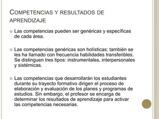 COMPETENCIAS Y RESULTADOS DE
APRENDIZAJE
 Las competencias pueden ser genéricas y específicas
de cada área.
 Las competencias genéricas son holísticas; también se
les ha llamado con frecuencia habilidades transferibles.
Se distinguen tres tipos: instrumentales, interpersonales
y sistémicas.
 Las competencias que desarrollarán los estudiantes
durante su trayecto formativo dirigen el proceso de
elaboración y evaluación de los planes y programas de
estudios. Sin embargo, el profesor se encarga de
determinar los resultados de aprendizaje para activar
las competencias necesarias.
 