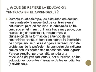 ¿ A QUÉ SE REFIERE LA EDUCACIÓN
CENTRADA EN EL APRENDIZAJE?
 Durante mucho tiempo, los discursos educativos
han planteado la necesidad de centrarse en el
estudiante; pero en realidad, la educación se ha
centrado en el maestro. Hasta hace muy poco, con
nuestra lógica tradicional, iniciábamos la
planeación de la formación partiendo de los
contenidos; ahora, al tomar en cuenta la formación
de competencias que se dirigen a la resolución de
problemas de la profesión, la competencia indicará
cuáles son los contenidos necesarios para lograrla.
Parece sencillo, pero constituye toda una
revolución del pensamiento y, por supuesto, de las
actuaciones docentes (tareas) y de los estudiantes
(actividades).
 