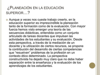 ¿PLANEACIÓN EN LA EDUCACIÓN
SUPERIOR…?
 Aunque a veces nos cueste trabajo creerlo, en la
educación superior es imprescindible la planeación
tanto de la formación como de la evaluación. Con mayor
fuerza hemos visto emerger una teoría de las
secuencias didácticas, entendida como un conjunto
articulado de tareas docentes que impulsan las
actividades de los estudiantes y su evaluación. Desde
esta perspectiva, a través de la mediación de un
docente y la utilización de ciertos recursos, se propone
la contribución del desarrollo de ciertas competencias
que “resuelven” problemas de la profesión en un
contexto ético determinado. La perspectiva
constructivista ha dejado muy claro que no debe haber
separación entre la enseñanza y la evaluación de los
aprendizajes de los estudiantes.
 