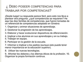 ¿ DEBO POSEER COMPETENCIAS PARA
TRABAJAR POR COMPETENCIAS?
¡Desde luego! La respuesta parece fácil, pero esto nos lleva a
plantear otra pregunta: ¿qué competencias se requieren? He
aquí las diez familias de competencias, que fueron tomadas de
un referencial de competencias adoptado en Ginebra:
1. Organizar y animar situaciones de aprendizaje.
2. Gestionar la progresión de los aprendizajes.
3. Elaborar y hacer evolucionar dispositivos de diferenciación.
4. Implicar a los alumnos en sus aprendizajes y en su trabajo.
5. Trabajar en equipo.
6. Participar en la gestión de la escuela.
7. Informar e implicar a los padres (aunque esto puede tener
menor importancia en la educación superior).
8. Utilizar las nuevas tecnologías.
9. Afrontar los deberes y los dilemas éticos de la profesión. 10.
Organizar la propia formación continua.
 