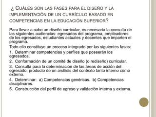 ¿ CUÁLES SON LAS FASES PARA EL DISEÑO Y LA
IMPLEMENTACIÓN DE UN CURRÍCULO BASADO EN
COMPETENCIAS EN LA EDUCACIÓN SUPERIOR?
Para llevar a cabo un diseño curricular, es necesaria la consulta de
las siguientes audiencias: egresados del programa, empleadores
de los egresados, estudiantes actuales y docentes que imparten el
programa.
Todo ello constituye un proceso integrado por las siguientes fases:
1. Determinar competencias y perfiles que poseerán los
egresados.
2. Conformación de un comité de diseño (o rediseño) curricular.
3. Consulta para la determinación de las áreas de acción del
egresado, producto de un análisis del contexto tanto interno como
externo.
4. Determinar: a) Competencias genéricas. b) Competencias
disciplinares.
5. Construcción del perfil de egreso y validación interna y externa.
 