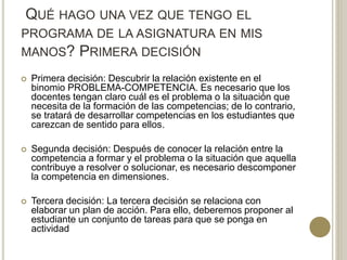 QUÉ HAGO UNA VEZ QUE TENGO EL
PROGRAMA DE LA ASIGNATURA EN MIS
MANOS? PRIMERA DECISIÓN
 Primera decisión: Descubrir la relación existente en el
binomio PROBLEMA-COMPETENCIA. Es necesario que los
docentes tengan claro cuál es el problema o la situación que
necesita de la formación de las competencias; de lo contrario,
se tratará de desarrollar competencias en los estudiantes que
carezcan de sentido para ellos.
 Segunda decisión: Después de conocer la relación entre la
competencia a formar y el problema o la situación que aquella
contribuye a resolver o solucionar, es necesario descomponer
la competencia en dimensiones.
 Tercera decisión: La tercera decisión se relaciona con
elaborar un plan de acción. Para ello, deberemos proponer al
estudiante un conjunto de tareas para que se ponga en
actividad
 