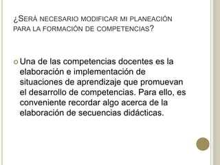 ¿SERÁ NECESARIO MODIFICAR MI PLANEACIÓN
PARA LA FORMACIÓN DE COMPETENCIAS?
 Una de las competencias docentes es la
elaboración e implementación de
situaciones de aprendizaje que promuevan
el desarrollo de competencias. Para ello, es
conveniente recordar algo acerca de la
elaboración de secuencias didácticas.
 