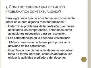 ¿ CÓMO DETERMINAR UNA SITUACIÓN
PROBLÉMATICA CONTEXTUALIZADA?
Para lograr este tipo de enseñanza, es conveniente
tomar en cuenta algunas recomendaciones: •
 Determinar problemas de la profesión que hacen
necesarias las competencias, entendidas como
actuaciones necesarias para su resolución.
 Las competencias en la docencia universitaria
 Elaborar una serie de tareas para provocar la
actividad de los estudiantes.
 Contribuir a que dichas actividades se resuelvan
tanto de forma individual como colaborativa, sin
olvidar la actividad mediadora del docente.
 