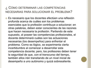 ¿ CÓMO DETERMINAR LAS COMPETENCIAS
NECESARIAS PARA SOLUCIONAR EL PROBLEMA?
 Es necesario que los docentes efectúen una reflexión
profunda acerca de cuáles son los problemas
esenciales que la profesión contribuye a solucionar; en
otras palabras, deben estar conscientes de las razones
que hacen necesaria la profesión. Partiendo de este
supuesto, al poseer las competencias profesionales, el
docente determinará cuáles son las actuaciones
necesarias (los desempeños) para enfrentar el
problema. Como es lógico, se experimenta cierta
incertidumbre al comenzar a desarrollar esta
competencia docente; pero, los profesores deben tener
la seguridad de que, con el transcurso del tiempo,
también ellos irán transitando de un nivel inicial de
desempeño a uno autónomo y quizá sobresaliente.
 