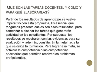 QUÉ SON LAS TAREAS DOCENTES, Y CÓMO Y
PARA QUÉ ELABORARLAS?
Partir de los resultados de aprendizaje se vuelve
imperativo con esta propuesta. Es esencial que
tengamos presente cuáles son esos resultados, para
comenzar a diseñar las tareas que generarán
actividad en los estudiantes. Por supuesto, los
resultados se mostrarán con las evidencias para su
evaluación y, además, constituirán la meta hacia la
que se dirige la formación. Para lograr esa meta, se
activará la competencia o las competencias
necesarias que permitan resolver los problemas
profesionales.
 
