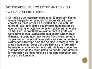 ACTIVIDADES DE LOS ESTUDIANTES Y SU
EVALUACIÓN SIMULTÁNEA
 Se trata de un interesante proceso. El profesor diseña
tareas integradoras, también llamadas situaciones
complejas, para poner en actividad al estudiante, de
forma tal que este último desempeñe la competencia
que constituye el objetivo de la formación en tanto que
se basa en un problema relevante para la profesión.
Este cambio en la evaluación es algo innovador en la
didáctica, puesto que, con mucha frecuencia, primero
se planeaban las actividades y después se preparaban
exámenes escritos o pruebas de ejecución para evaluar
a los estudiantes. Desde el paradigma de la formación
basada en competencias, el diseño de tareas docentes
y actividades de los estudiantes no puede separarse de
la valoración del desempeño de los estudiantes en ese
proceso de formación.
 