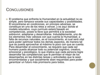 CONCLUSIONES
 El problema que enfrenta la Humanidad en la actualidad no es
simple, pero tampoco excede sus capacidades y posibilidades.
El encontrarse en condiciones, en principio adversas, se
constituye en uno de los retos a vencer, y es aquí donde el
modelo educativo, cuyo currículo estará basado en
competencias, posee la llave que permitirá a la sociedad
sobrevivir, adaptarse y desarrollarse. Indudablemente, uno de
los elementos más valiosos con que cuenta la Humanidad, a
falta de recursos naturales, es el conocimiento, el cual será vital
para poder optimizar todos los demás aspectos, de manera tal
que se pueda aprovechar al máximo lo poco con que se cuenta.
Para desarrollar el conocimiento, se requiere que cada ser
humano pueda alcanzar todo su potencial cognitivo, creativo,
emocional y psicológico, lo que implica que cada persona logre
desarrollar las competencias que le permitan el mejor de los
desempeños en las distintas tareas y actividades que le sean
encomendadas y que socialmente sean requeridas para poder
garantizar un futuro más promisorio para todos.
 