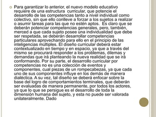  Para garantizar lo anterior, el nuevo modelo educativo
requiere de una estructura curricular, que potencie el
desarrollo de las competencias tanto a nivel individual como
colectivo, sin que ello conlleve a forzar a los sujetos a realizar
o asumir tareas para las que no estén aptos. Es claro que se
deberán potenciar competencias generales, pero, también,
merced a que cada sujeto posee una individualidad que debe
ser respetada, se deberán desarrollar competencias
particulares aprovechando para ello en el principio de las
inteligencias múltiples. El diseño curricular deberá estar
contextualizado en tiempo y en espacio, ya que a través del
mismo se procurará responder a los problemas, dilemas y
demandas que irá planteando la nueva realidad que se irá
conformando. Por su parte, el desarrollo curricular por
competencias no es una colección de eventos y
componentes, cual piezas de un rompecabezas, ya que cada
uno de sus componentes influye en los demás de manera
dialéctica. A su vez, tal diseño se deberá enfocar sobre la
base del logro de comportamientos terminales, que deberán
ser evaluadas de manera permanente, por todos los actores,
ya que lo que se persigue es el desarrollo de toda la
dimensión humana del sujeto, y esta no puede ser valorada
unilateralmente. Dado
 