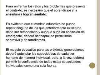 Para enfrentar los retos y los problemas que presenta
el contexto, es necesario que el aprendizaje y la
enseñanza logren sentido.
Es evidente que el modelo educativo no puede
repetir ninguno de los que anteriormente existieron,
debe ser remodelado y aunque surja en condición de
emergente, deberá ser capaz de permitirnos
sobrevivir y desarrollarnos.
El modelo educativo para las próximas generaciones
deberá potenciar las capacidades de cada ser
humano de manera individual, pero, a la vez, deberá
permitir la confluencia de todas estas capacidades
individuales como una sola fuerza.
 