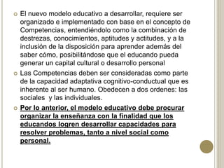  El nuevo modelo educativo a desarrollar, requiere ser
organizado e implementado con base en el concepto de
Competencias, entendiéndolo como la combinación de
destrezas, conocimientos, aptitudes y actitudes, y a la
inclusión de la disposición para aprender además del
saber cómo, posibilitándose que el educando pueda
generar un capital cultural o desarrollo personal
 Las Competencias deben ser consideradas como parte
de la capacidad adaptativa cognitivo-conductual que es
inherente al ser humano. Obedecen a dos ordenes: las
sociales y las individuales.
 Por lo anterior, el modelo educativo debe procurar
organizar la enseñanza con la finalidad que los
educandos logren desarrollar capacidades para
resolver problemas, tanto a nivel social como
personal.
 