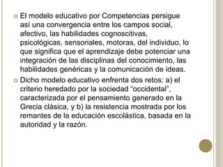  El modelo educativo por Competencias persigue
así una convergencia entre los campos social,
afectivo, las habilidades cognoscitivas,
psicológicas, sensoriales, motoras, del individuo, lo
que significa que el aprendizaje debe potenciar una
integración de las disciplinas del conocimiento, las
habilidades genéricas y la comunicación de ideas.
 Dicho modelo educativo enfrenta dos retos: a) el
criterio heredado por la sociedad “occidental”,
caracterizada por el pensamiento generado en la
Grecia clásica, y b) la resistencia mostrada por los
remantes de la educación escolástica, basada en la
autoridad y la razón.
 