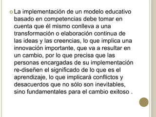  La implementación de un modelo educativo
basado en competencias debe tomar en
cuenta que él mismo conlleva a una
transformación o elaboración continua de
las ideas y las creencias, lo que implica una
innovación importante, que va a resultar en
un cambio, por lo que precisa que las
personas encargadas de su implementación
re-diseñen el significado de lo que es el
aprendizaje, lo que implicará conflictos y
desacuerdos que no sólo son inevitables,
sino fundamentales para el cambio exitoso .
 