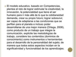  El modelo educativo. basado en Competencias,
plantea el reto de lograr estimular la creatividad, la
innovación, la potencialidad que tiene el ser
humano para ir más allá de lo que la cotidianeidad
demanda, crear su propio futuro; lograr sobrevivir,
ser capaz de adaptarse a las condiciones que se
perfilan para el planeta e incluso poder
desarrollarse de una mejor manera (Ortega, 2008),
como producto de un trabajo que integre la
comunicación, explicite las metodologías de
trabajo, considere los contenidos (dominios de
conocimiento) como instrumentos o herramientas
para el desarrollo de la personalidad del sujeto; de
manera que todos estos aspectos incidan en la
significatividad y funcionalidad de los aprendizajes.
 